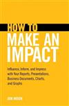 How to Make an Impact: Influence, Inform and Impress with Your Reports, Presentations, Business Documents, Charts and Graphs